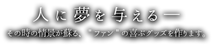 人に夢を与える-その時の情景が蘇る,「ファン」の喜ぶグッズを作ります